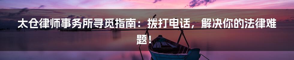 太仓律师事务所寻觅指南:拨打电话,解决你的法律难题!