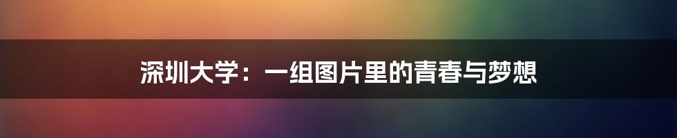 深圳大学:一组图片里的青春与梦想