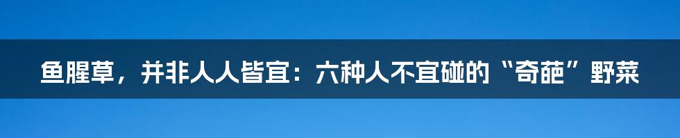 鱼腥草,并非人人皆宜:六种人不宜碰的“奇葩”野菜