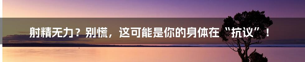 射精无力?别慌,这可能是你的身体在“抗议”!