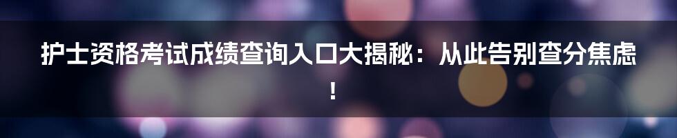 护士资格考试成绩查询入口大揭秘:从此告别查分焦虑!