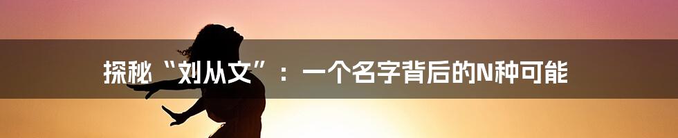 探秘“刘从文”:一个名字背后的N种可能