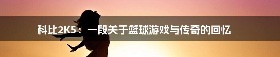 科比2K5：一段关于篮球游戏与传奇的回忆