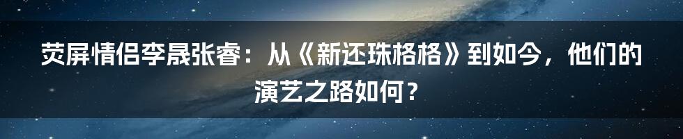 荧屏情侣李晟张睿：从《新还珠格格》到如今，他们的演艺之路如何？