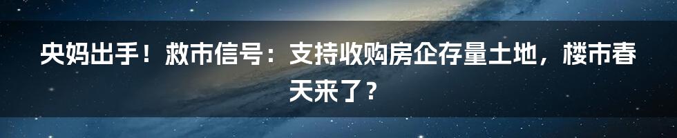 央妈出手!救市信号:支持收购房企存量土地,楼市春天来了?