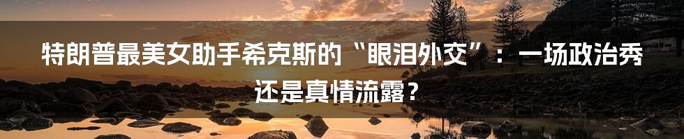 特朗普最美女助手希克斯的“眼泪外交”：一场政治秀还是真情流露？