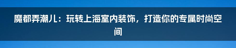 魔都弄潮儿:玩转上海室内装饰,打造你的专属时尚空间