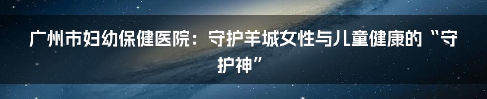 广州市妇幼保健医院:守护羊城女性与儿童健康的“守护神”