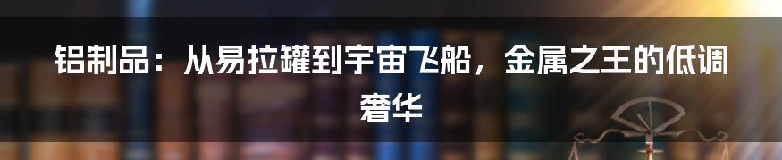 铝制品:从易拉罐到宇宙飞船,金属之王的低调奢华