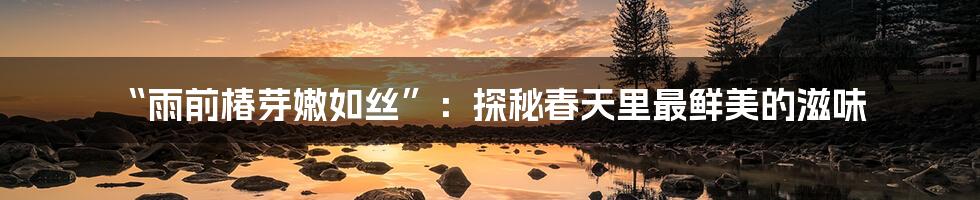 “雨前椿芽嫩如丝”:探秘春天里最鲜美的滋味