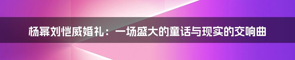 杨幂刘恺威婚礼:一场盛大的童话与现实的交响曲
