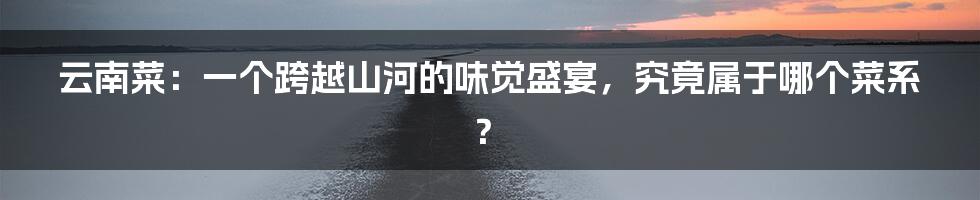 云南菜:一个跨越山河的味觉盛宴,究竟属于哪个菜系?