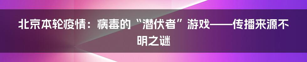 北京本轮疫情:病毒的“潜伏者”游戏——传播来源不明之谜