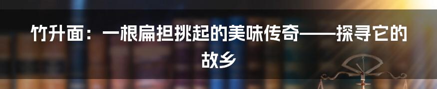 竹升面:一根扁担挑起的美味传奇——探寻它的故乡