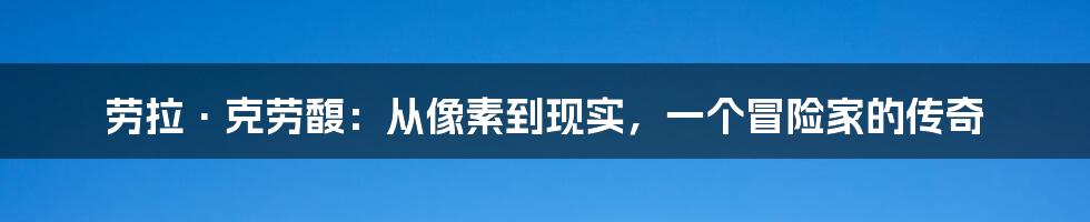 劳拉·克劳馥:从像素到现实,一个冒险家的传奇