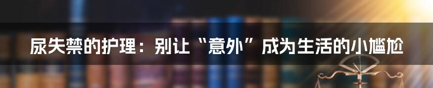 尿失禁的护理:别让“意外”成为生活的小尴尬