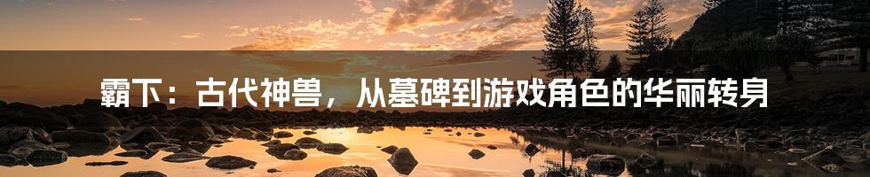 霸下：古代神兽，从墓碑到游戏角色的华丽转身