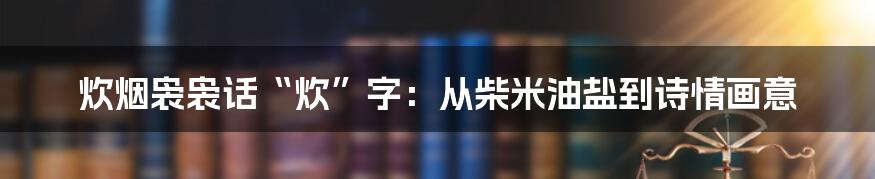 炊烟袅袅话“炊”字:从柴米油盐到诗情画意
