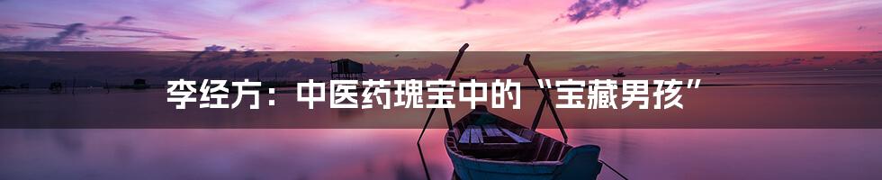 李经方:中医药瑰宝中的“宝藏男孩”