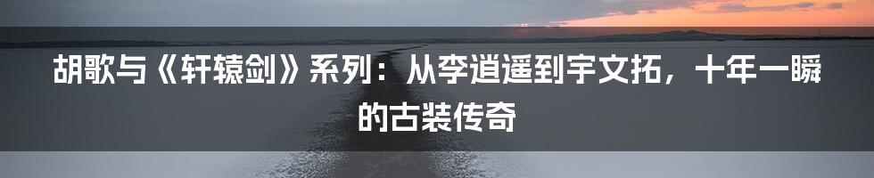 胡歌与《轩辕剑》系列:从李逍遥到宇文拓,十年一瞬的古装传奇