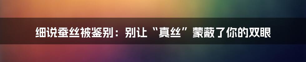 细说蚕丝被鉴别：别让“真丝”蒙蔽了你的双眼