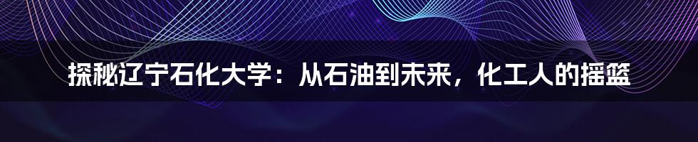 探秘辽宁石化大学：从石油到未来，化工人的摇篮