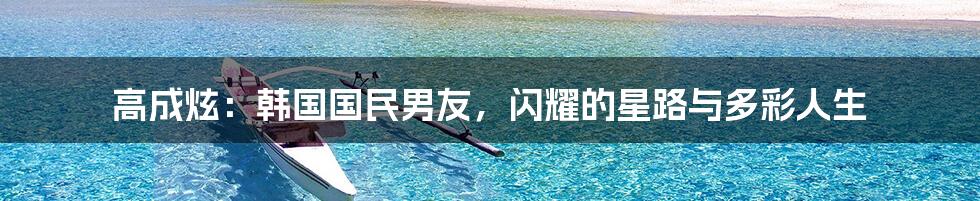 高成炫：韩国国民男友，闪耀的星路与多彩人生