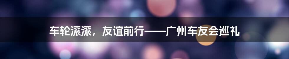 车轮滚滚,友谊前行——广州车友会巡礼