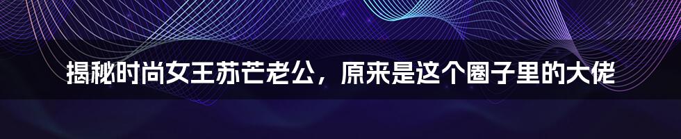 揭秘时尚女王苏芒老公,原来是这个圈子里的大佬