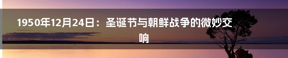 1950年12月24日：圣诞节与朝鲜战争的微妙交响