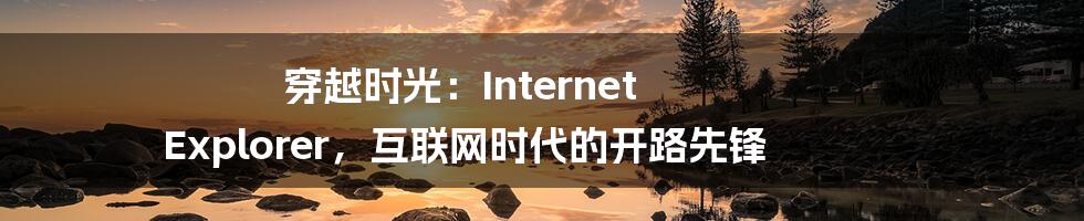穿越时光:Internet Explorer,互联网时代的开路先锋