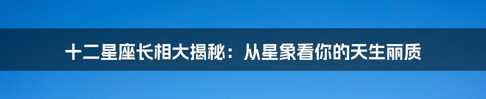 十二星座长相大揭秘：从星象看你的天生丽质