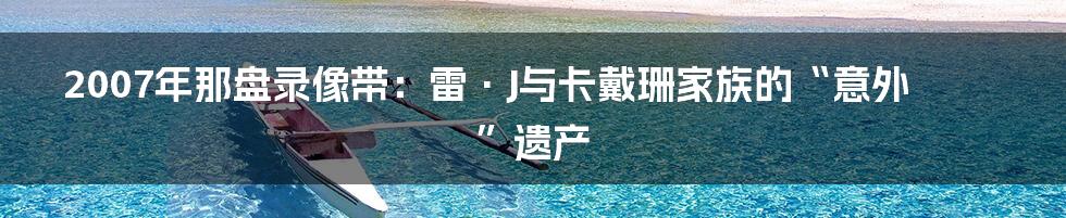 2007年那盘录像带:雷·J与卡戴珊家族的“意外”遗产