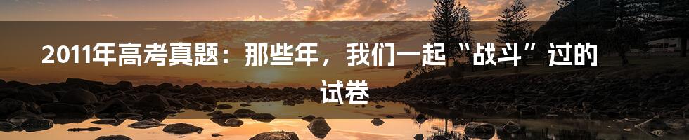 2011年高考真题:那些年,我们一起“战斗”过的试卷