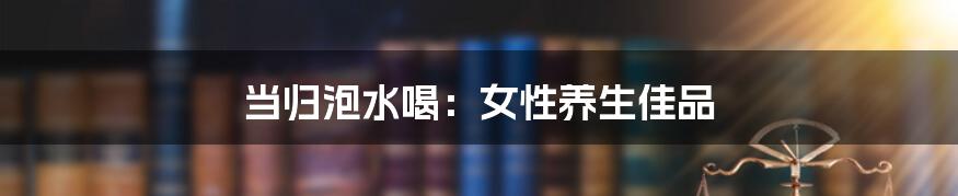 当归泡水喝:女性养生佳品