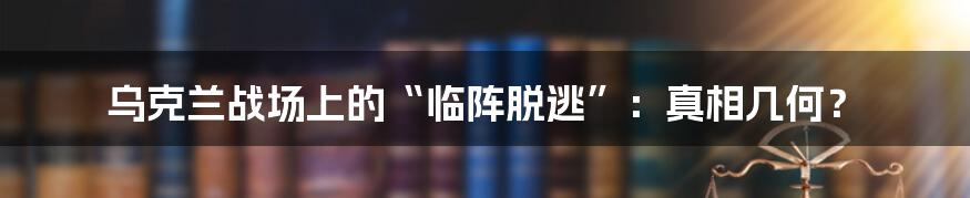 乌克兰战场上的“临阵脱逃”：真相几何？