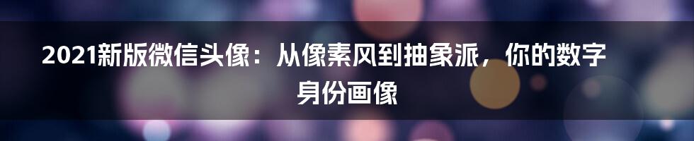 2021新版微信头像：从像素风到抽象派，你的数字身份画像