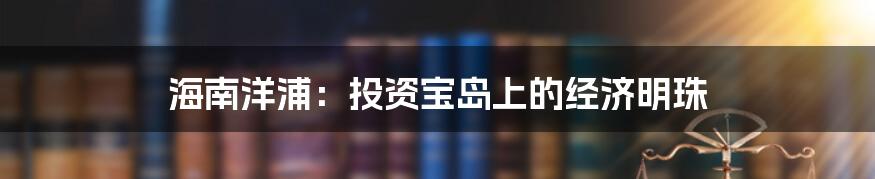 海南洋浦:投资宝岛上的经济明珠