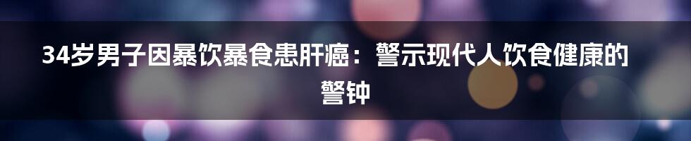 34岁男子因暴饮暴食患肝癌:警示现代人饮食健康的警钟