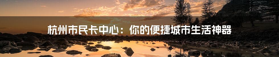 杭州市民卡中心：你的便捷城市生活神器