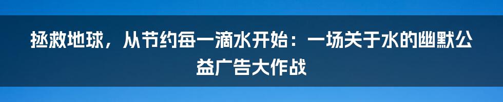 拯救地球,从节约每一滴水开始:一场关于水的幽默公益广告大作战