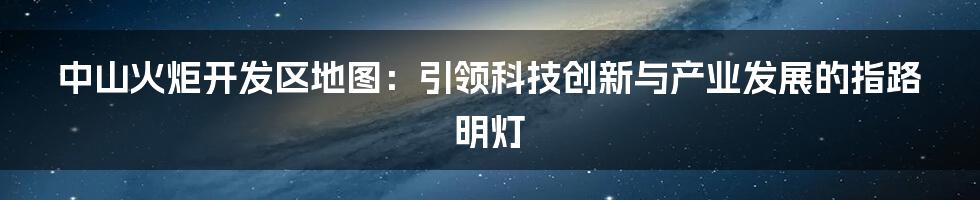 中山火炬开发区地图:引领科技创新与产业发展的指路明灯