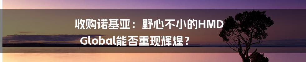 收购诺基亚：野心不小的HMD Global能否重现辉煌？