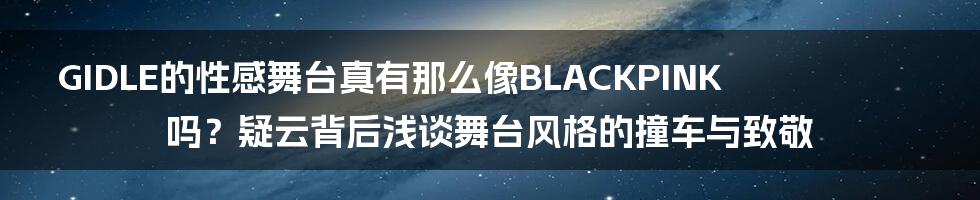GIDLE的性感舞台真有那么像BLACKPINK吗?疑云背后浅谈舞台风格的撞车与致敬
