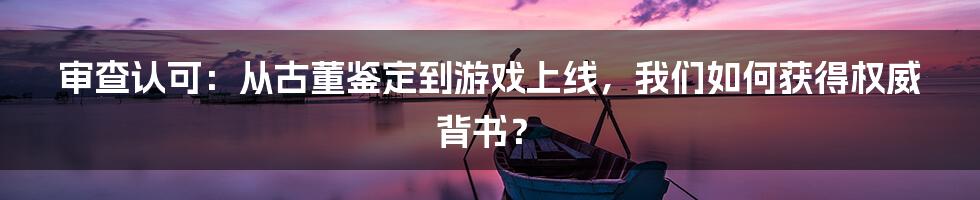 审查认可：从古董鉴定到游戏上线，我们如何获得权威背书？