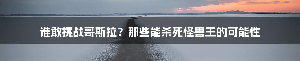 谁敢挑战哥斯拉?那些能杀死怪兽王的可能性