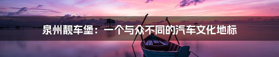泉州靓车堡:一个与众不同的汽车文化地标