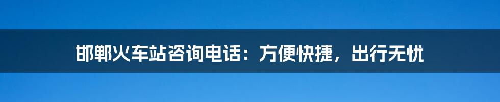 邯郸火车站咨询电话:方便快捷,出行无忧