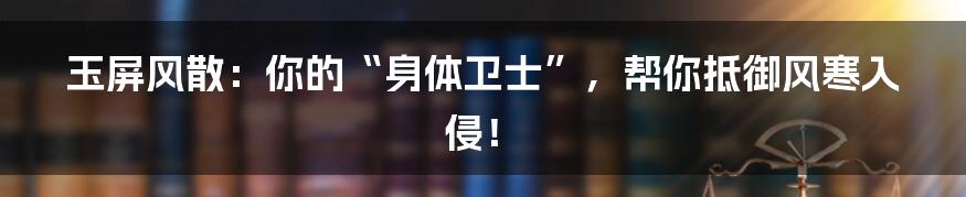 玉屏风散：你的“身体卫士”，帮你抵御风寒入侵！