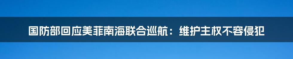 国防部回应美菲南海联合巡航:维护主权不容侵犯